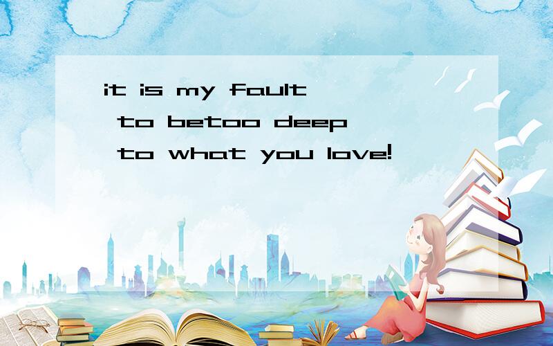 it is my fault to betoo deep to what you love!