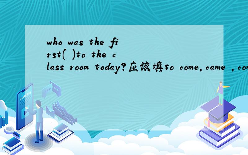 who was the first( )to the class room today?应该填to come,came ,coming ,还是comes