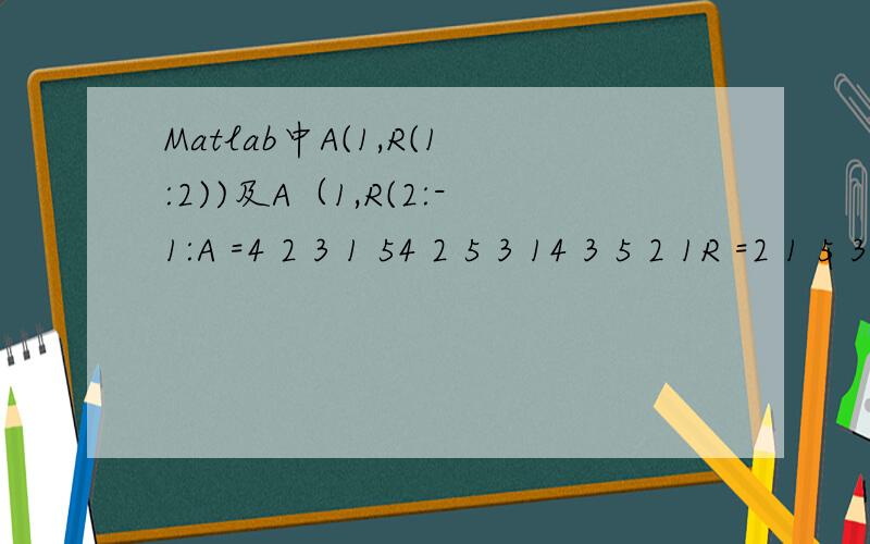 Matlab中A(1,R(1:2))及A（1,R(2:-1:A =4 2 3 1 54 2 5 3 14 3 5 2 1R =2 1 5 3 4A(1,R(1:2))= A(1,R(2:-1:1))结果是：A =4 2 3 1 54 2 5 3 14 3 5 2 1具体的A(1,R(1:2)),A(1,R(2:-1:求指教?