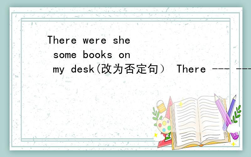 There were she some books on my desk(改为否定句） There --- --- books on my desk