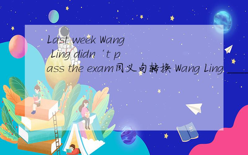 Last week Wang Ling didn‘t pass the exam同义句转换 Wang Ling _____ _____ the exam last week