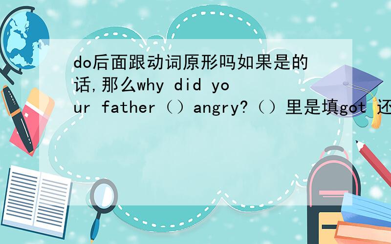 do后面跟动词原形吗如果是的话,那么why did your father（）angry?（）里是填got 还是getdo 后面有间隔单词还要动词原形吗,比如did （your father）