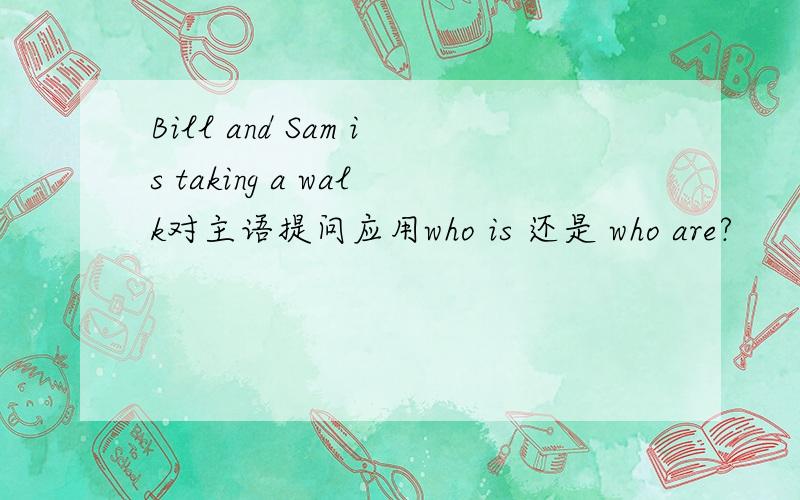 Bill and Sam is taking a walk对主语提问应用who is 还是 who are?