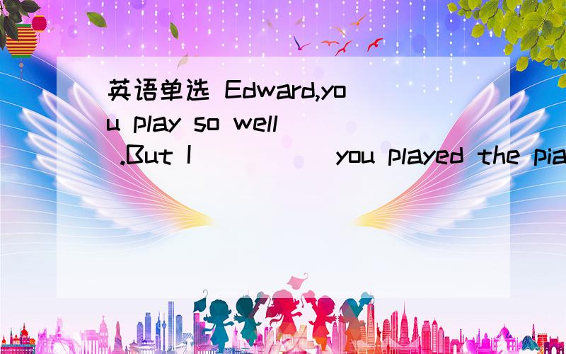 英语单选 Edward,you play so well .But I _____you played the piano.选项A didn't know B hadn't known C don't know D haven't known请解析具体点、谢谢...