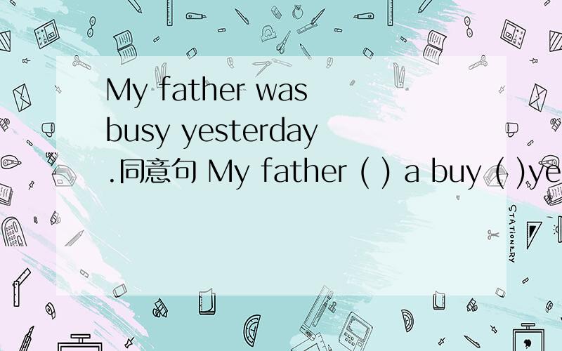 My father was busy yesterday.同意句 My father ( ) a buy ( )yesterday.