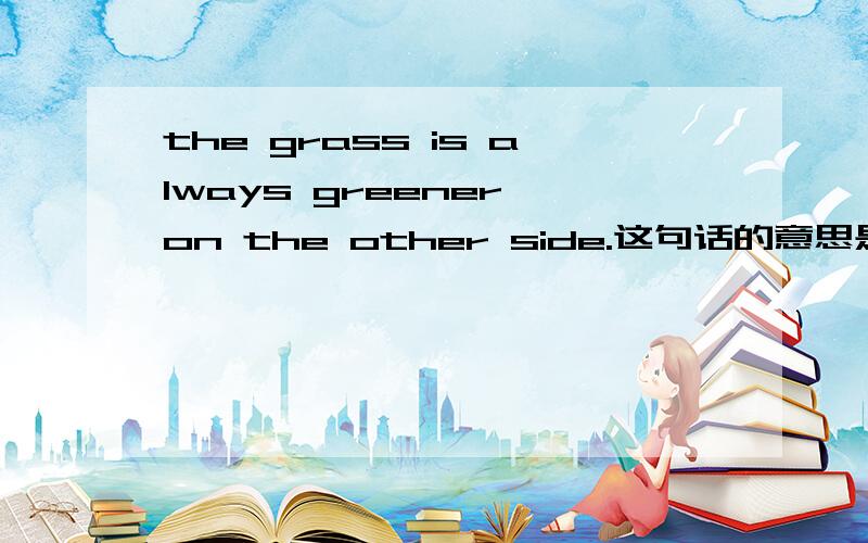 the grass is always greener on the other side.这句话的意思是什么?（英语不知写的对不对）听说有许多意思,分别是什么