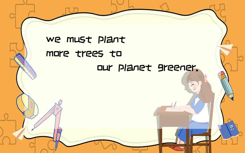 we must plant more trees to ____ our planet greener.