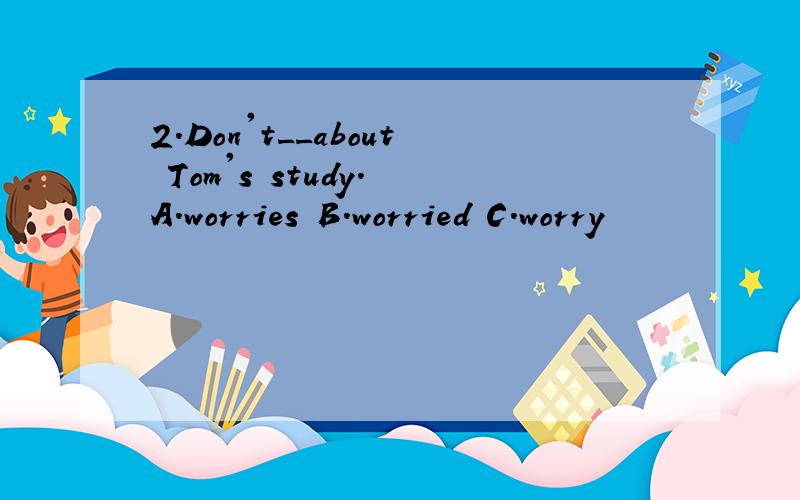 2.Don't__about Tom's study. A.worries B.worried C.worry