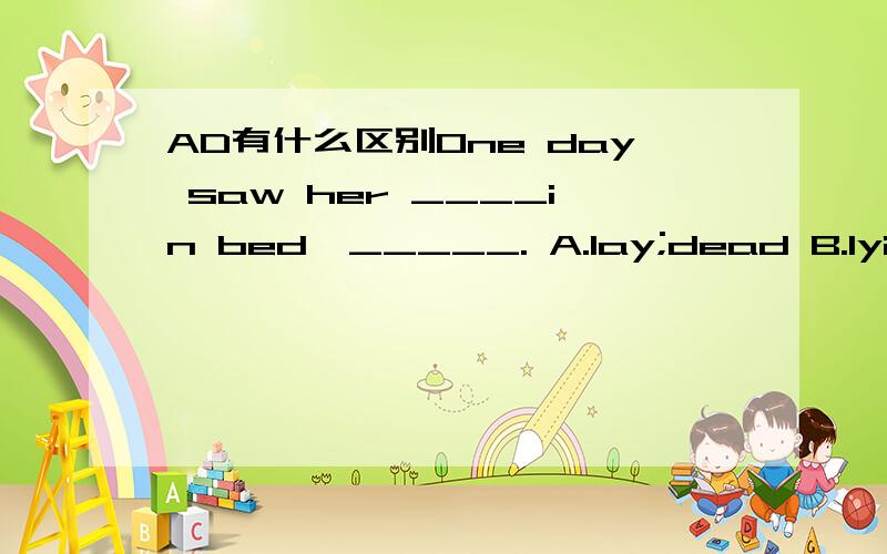AD有什么区别One day saw her ____in bed,_____. A.lay;dead B.lying;died C.lain;death D.lying;dead 答案是D请分析一下不选A的理由 谢谢～
