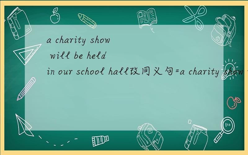 a charity show will be held in our school hall改同义句=a charity show will ________ __________ in our school hall.