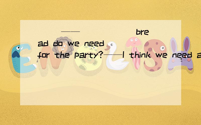 （ ）——______bread do we need for the party?——I think we need about 20 loaves.A.How many B.What C.How much D.which我个人认为选A,因为我觉得答句的loaves对上句做出了一补充,但还是不确定,想征求一下大家的意