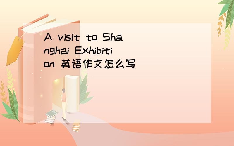 A visit to Shanghai Exhibition 英语作文怎么写