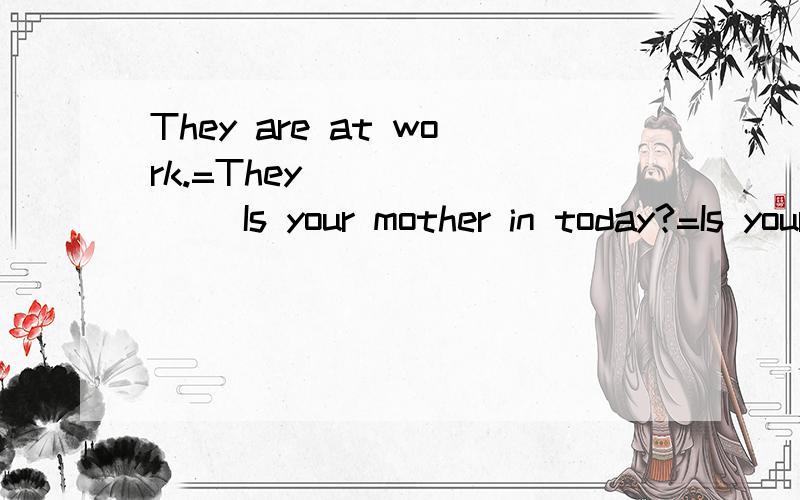 They are at work.=They ___ ___ Is your mother in today?=Is your mother ___ ___ tpday?1.What's the time,please?=___ ___ ___ ___ ,please?2.It's eight fifteen.=It's ___ ___ ___ ___.3.It's nine fifty.=It's ___ ___ ___.4.It's six thirty.=It's ___ ___ ___.