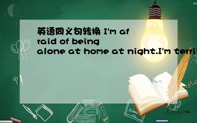 英语同义句转换 I'm afraid of being alone at home at night.I'm territy of ____ ____ ____ ____.