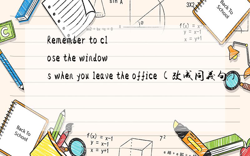 Remember to close the windows when you leave the office (改成同义句）—— —— ——close the windows when you leave the office