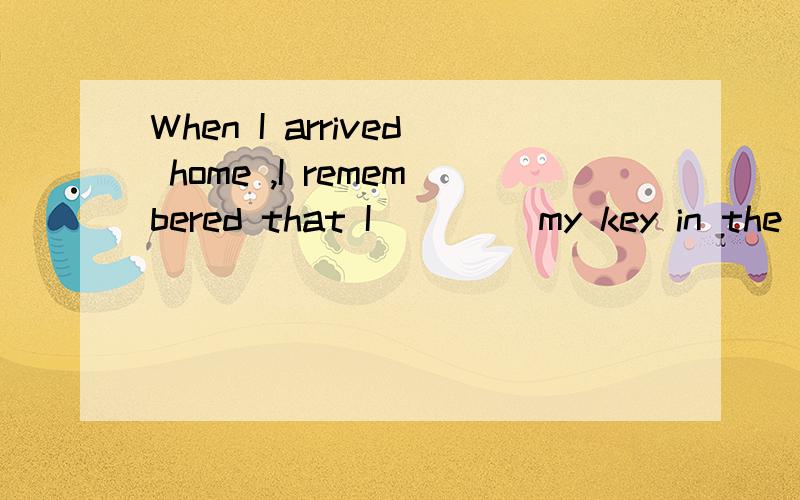 When I arrived home ,I remembered that I ____my key in the classroom.A.forget B.forgot C.leave D.lWhen I arrived home ,I remembered that I ____my key in the classroom.A.forget B.forgot C.leave D.left 请写出forget