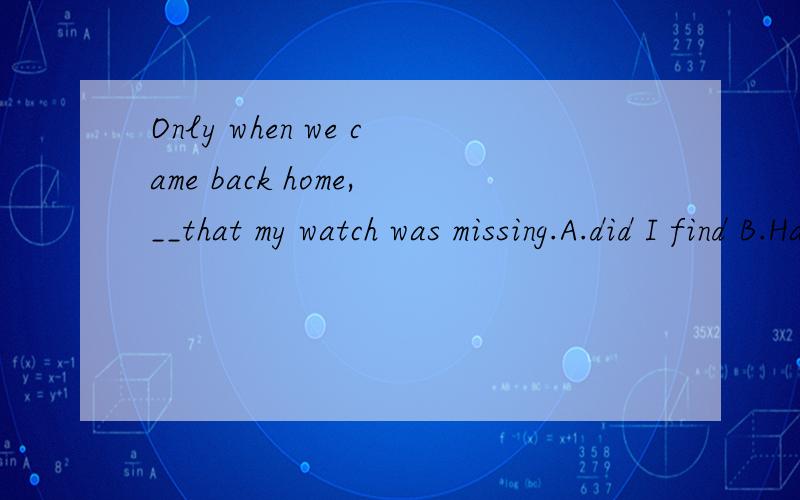 Only when we came back home,__that my watch was missing.A.did I find B.Had I found为什么不能选B.初学英语对时态比较迷惑.
