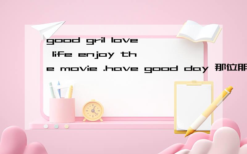good gril love life enjoy the movie .have good day 那位朋友.帮忙翻译一下!