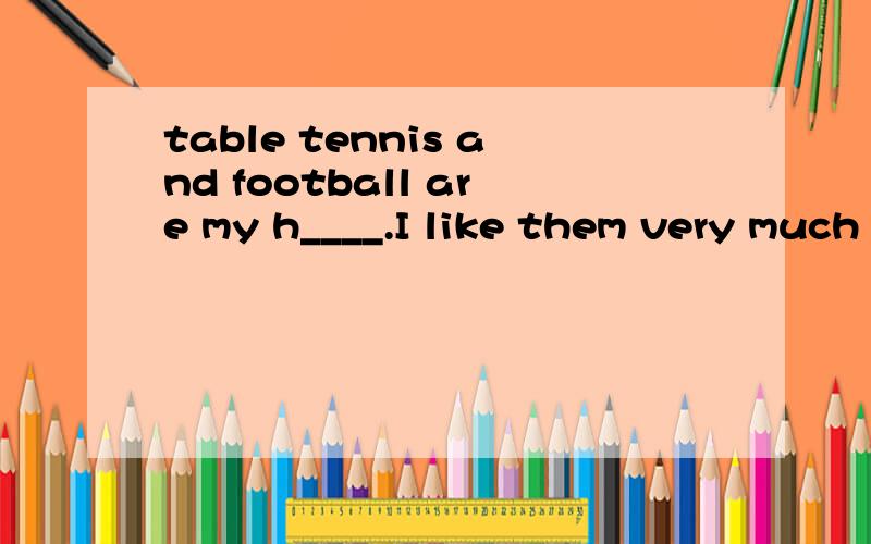 table tennis and football are my h____.I like them very much