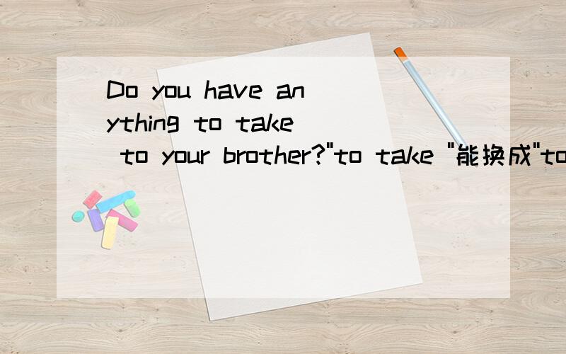 Do you have anything to take to your brother?''to take ''能换成''to be taken''吗?