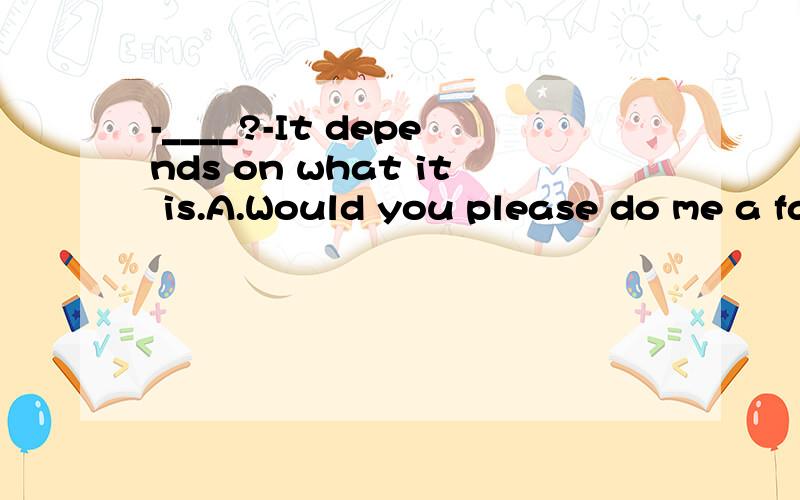-____?-It depends on what it is.A.Would you please do me a favorB.Will you buy me some post cards thereC.Remember me to your parents ,will youD.How about going shopping with me this afternoon