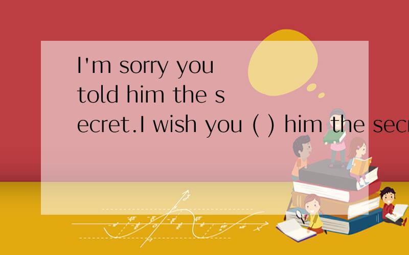I'm sorry you told him the secret.I wish you ( ) him the secret.a.didn't tell b.wouldn't tell c.will not tell d.had not tell