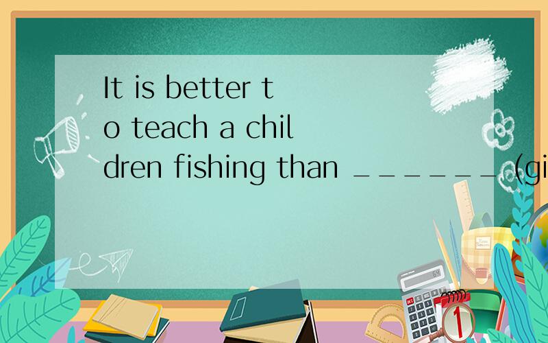 It is better to teach a children fishing than ______ (give) him fish.