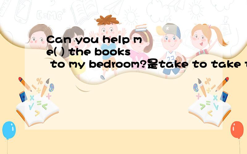 Can you help me( ) the books to my bedroom?是take to take taking
