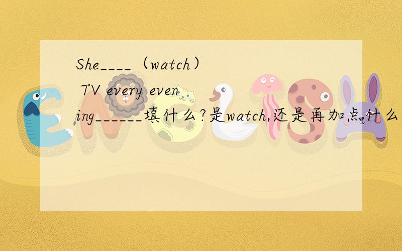 She____（watch） TV every evening______填什么?是watch,还是再加点什么