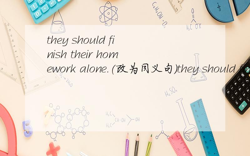 they should finish their homework alone.(改为同义句）they should finish their homework _____ _____.