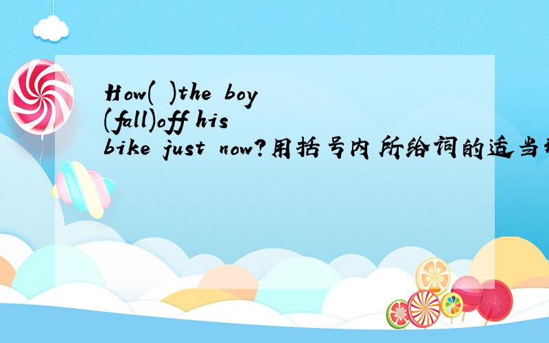 How( )the boy (fall)off his bike just now?用括号内所给词的适当形式填空How ———the boy—— (fall)off his bike just now?横线上填空