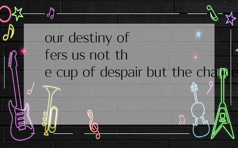 our destiny offers us not the cup of despair but the chalice of oppourtunity!just go for it!帮忙翻译一下谢谢!