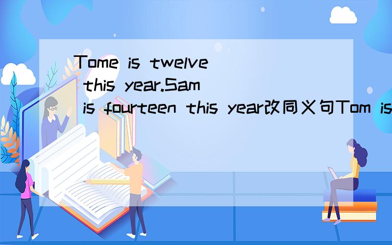 Tome is twelve this year.Sam is fourteen this year改同义句Tom is ____ _____ ____ than Sam北京的天气比南京冷___ ____in beijing is ___ _____ ____ in nanjing