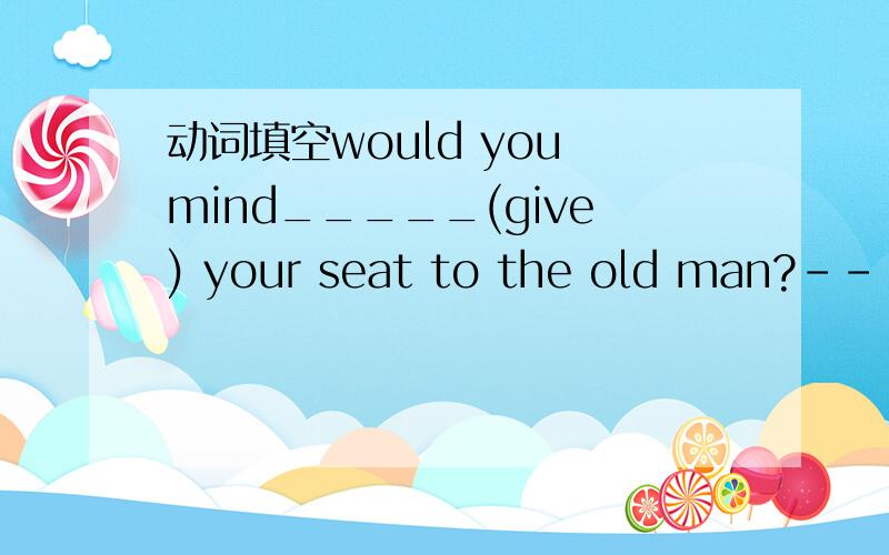 动词填空would you mind_____(give) your seat to the old man?-------Of course not.请告知理由