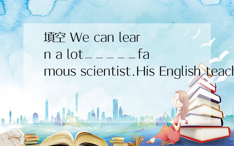 填空 We can learn a lot_____famous scientist.His English teacher is strict___every student.