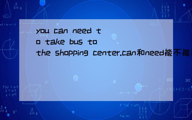 you can need to take bus to the shopping center.can和need能不能同时用?这句用的对吗?