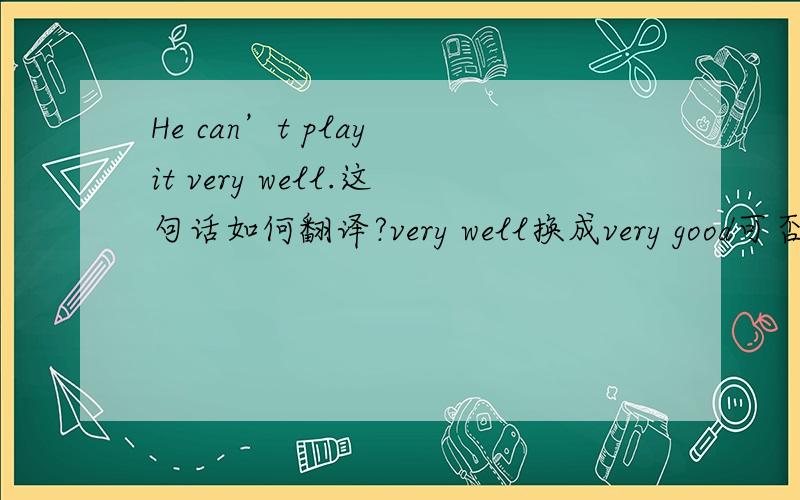 He can’t play it very well.这句话如何翻译?very well换成very good可否?意思变了没有?