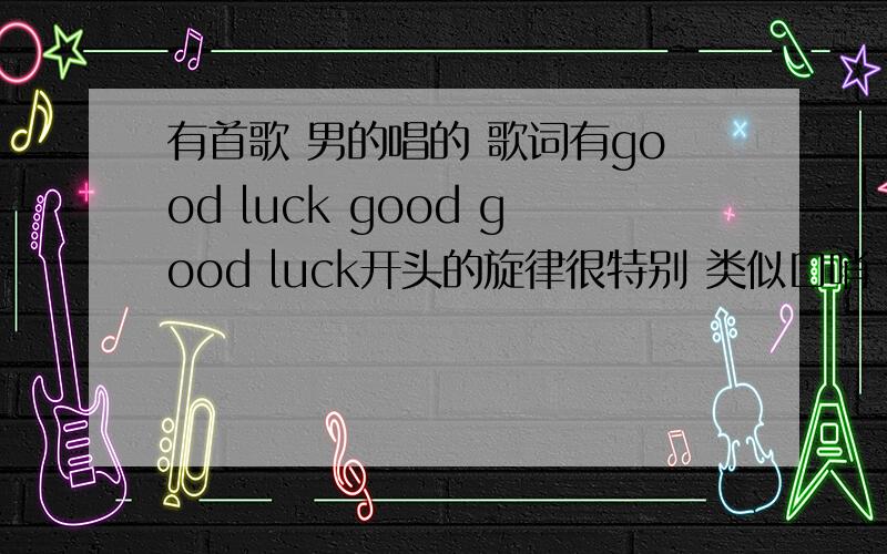 有首歌 男的唱的 歌词有good luck good good luck开头的旋律很特别 类似口哨 是英文的