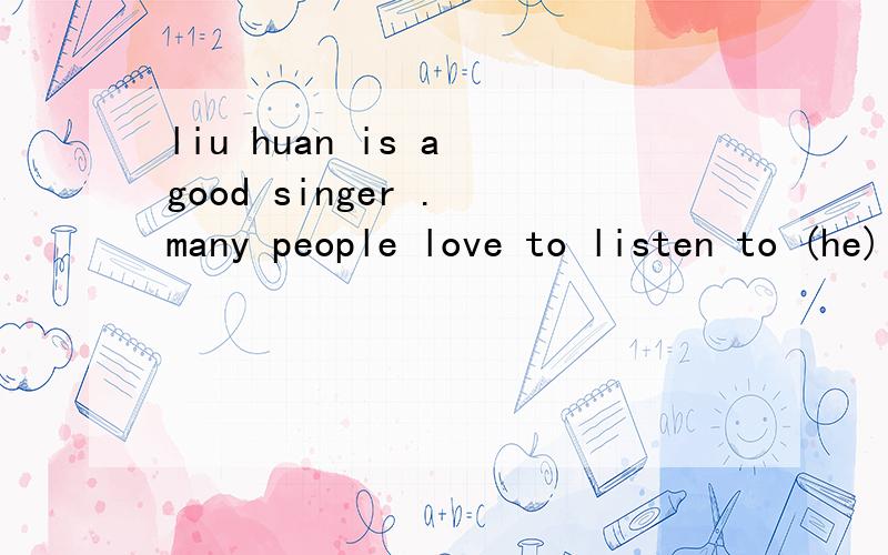 liu huan is a good singer . many people love to listen to (he) . 应适当形式