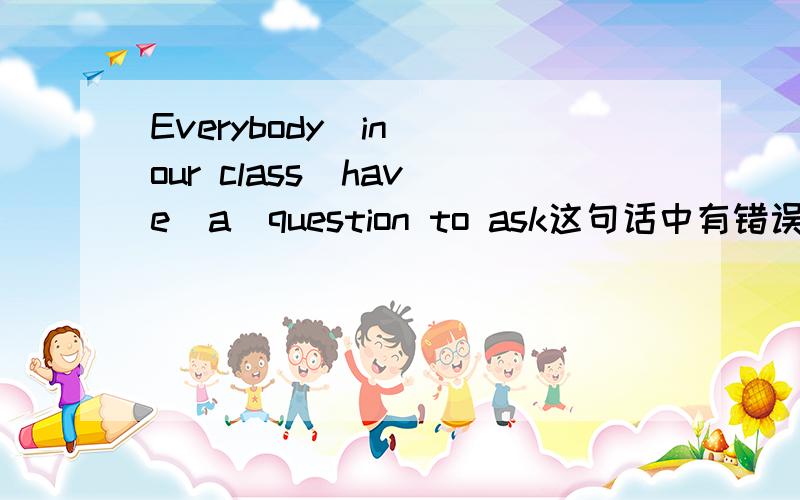 Everybody  in our class  have  a  question to ask这句话中有错误帮我改正!