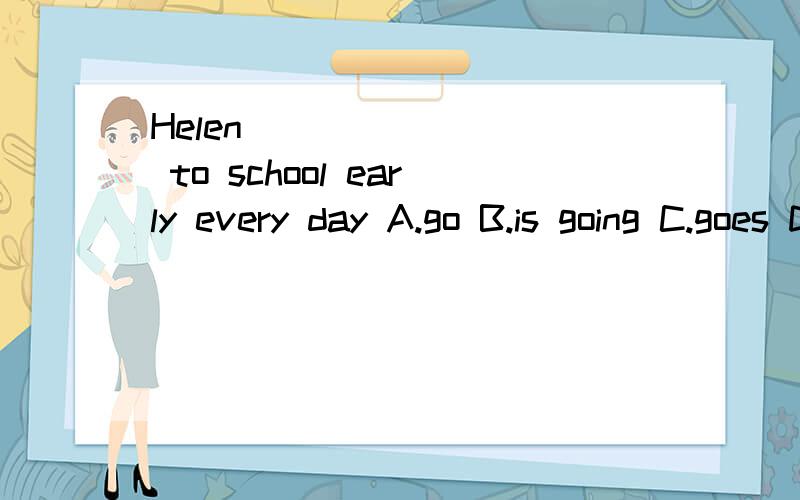 Helen ________ to school early every day A.go B.is going C.goes D.went