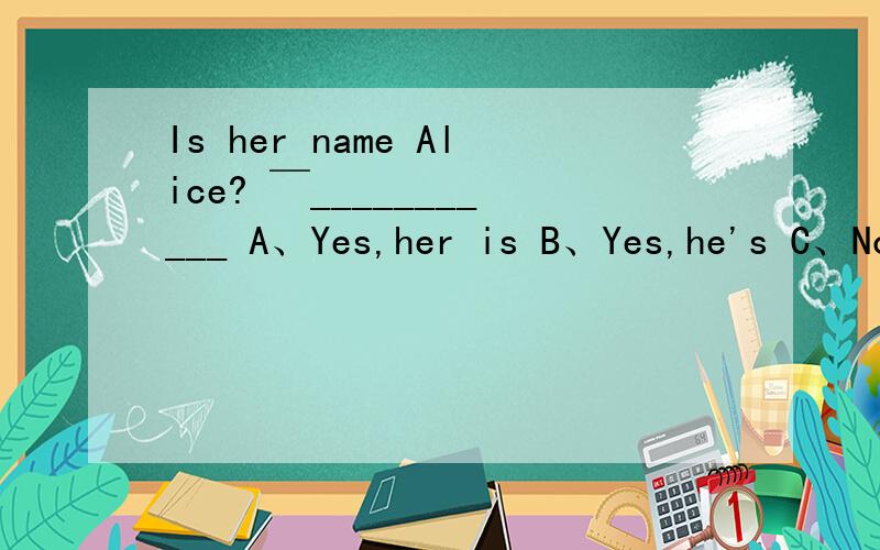 Is her name Alice? ￣___________ A、Yes,her is B、Yes,he's C、No,she isn't D、No,it isn't请选出答句,    并说出原因.