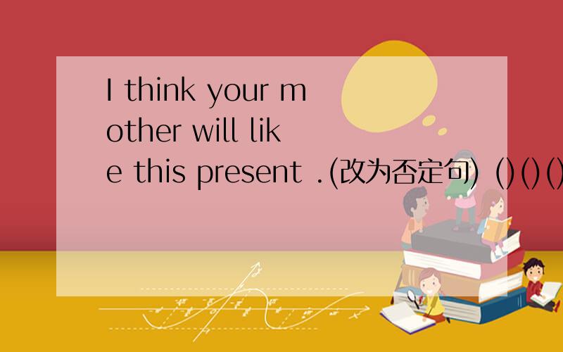 I think your mother will like this present .(改为否定句) ()()()your mother () like this present.回答者提高悬赏