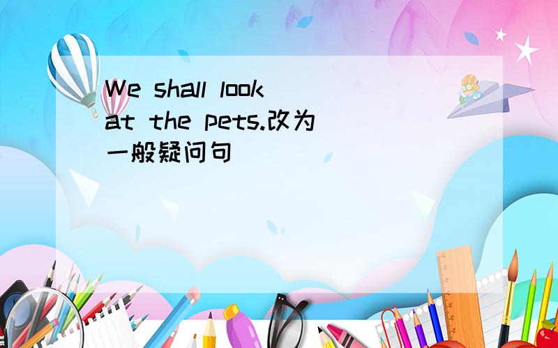 We shall look at the pets.改为一般疑问句