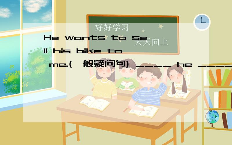 He wants to sell his bike to me.(一般疑问句) ____ he _____ _____ _____ his bike to me?He wants to sell his bike to me.(一般疑问句)____ he _____ _____ _____ his bike to me?