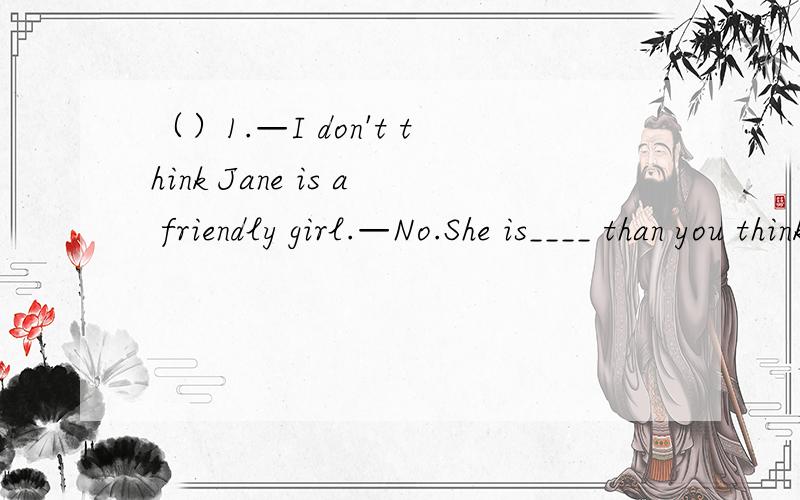 （）1.—I don't think Jane is a friendly girl.—No.She is____ than you think.A.friendly B.more friendly C.most friendly D.the most friendly（）2,—______?—He is tall and strong boy.A.What does Mark like.B.How does Mark look like.C.What is Ma
