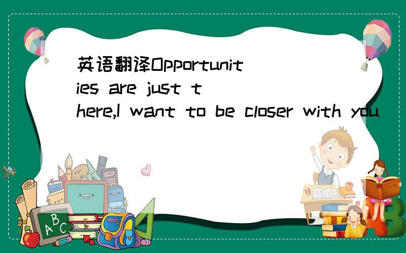 英语翻译Opportunities are just there,I want to be closer with you