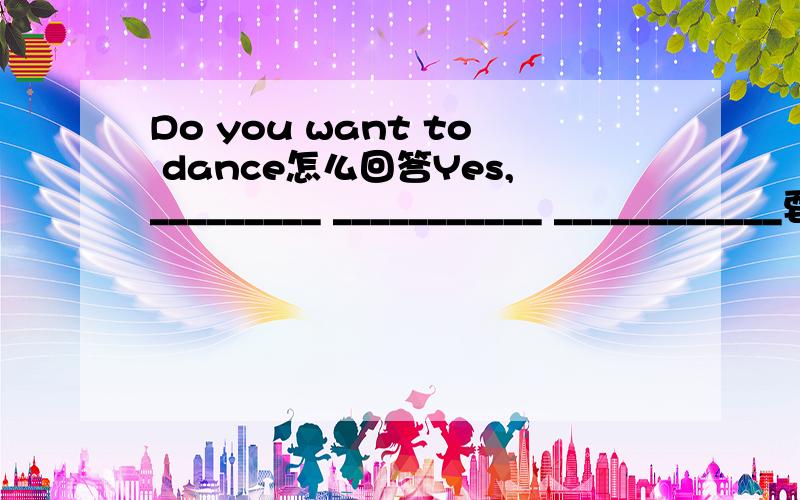 Do you want to dance怎么回答Yes,_________ ___________ ____________要这样回答的