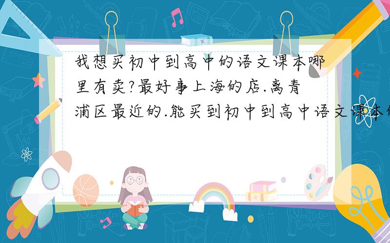 我想买初中到高中的语文课本哪里有卖?最好事上海的店.离青浦区最近的.能买到初中到高中语文课本的书店在哪里、？