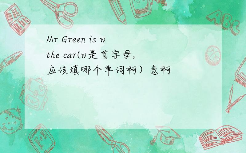Mr Green is w the car(w是首字母,应该填哪个单词啊）急啊